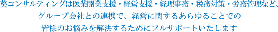 葵コンサルティングは医業開業支援・経営支援・経理事務・税務対策・労務管理など、 グループ会社との連携で、経営に関するあらゆることでの皆様のお悩みを解決するためにフルサポートいたします 