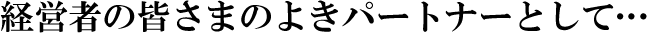 経営者の皆さまのよきパートナーとして…
